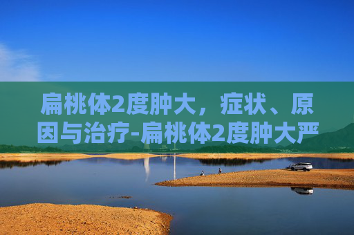 扁桃体2度肿大，症状、原因与治疗-扁桃体2度肿大严重吗
