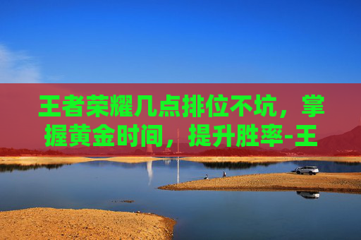王者荣耀几点排位不坑，掌握黄金时间，提升胜率-王者荣耀几点排位不坑队友