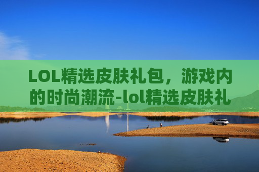 LOL精选皮肤礼包，游戏内的时尚潮流-lol精选皮肤礼包有哪些