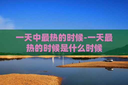 一天中最热的时候-一天最热的时候是什么时候