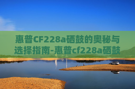 惠普CF228a硒鼓的奥秘与选择指南-惠普cf228a硒鼓适用机型