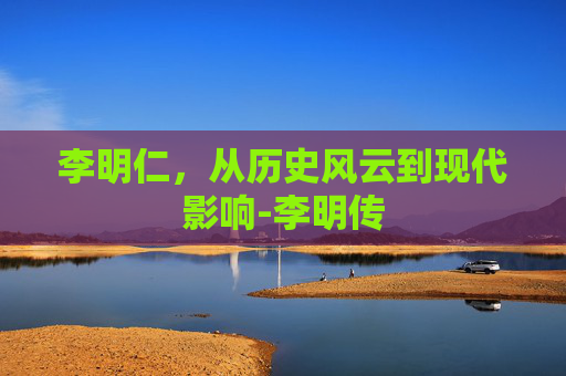 李明仁，从历史风云到现代影响-李明传
