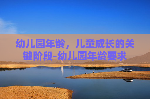 幼儿园年龄，儿童成长的关键阶段-幼儿园年龄要求