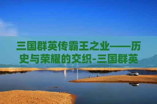 三国群英传霸王之业——历史与荣耀的交织-三国群英传霸王之业台服