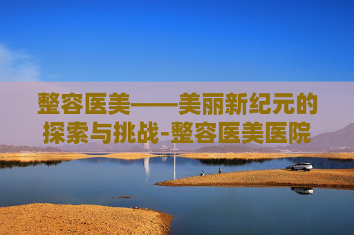 整容医美——美丽新纪元的探索与挑战-整容医美医院