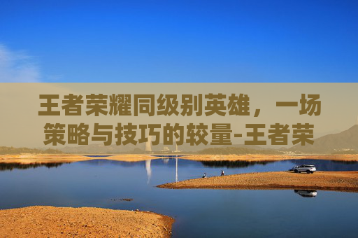 王者荣耀同级别英雄，一场策略与技巧的较量-王者荣耀同级别英雄有哪些
