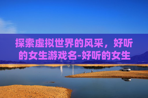 探索虚拟世界的风采，好听的女生游戏名-好听的女生游戏名字仙气一点