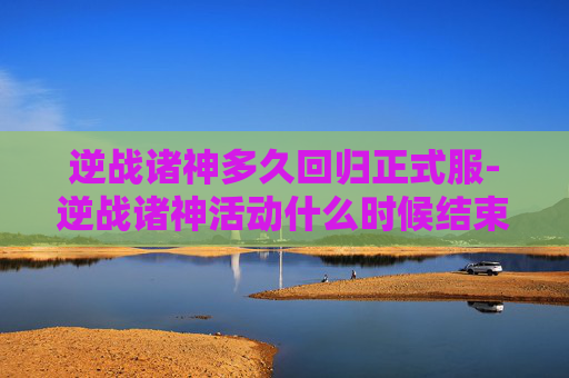 逆战诸神多久回归正式服-逆战诸神活动什么时候结束