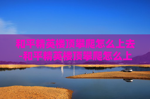 和平精英楼顶攀爬怎么上去-和平精英楼顶攀爬怎么上去的