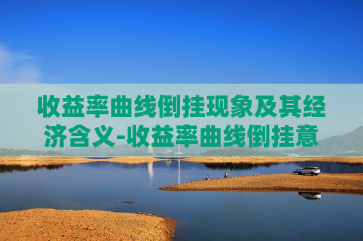 收益率曲线倒挂现象及其经济含义-收益率曲线倒挂意味着什么