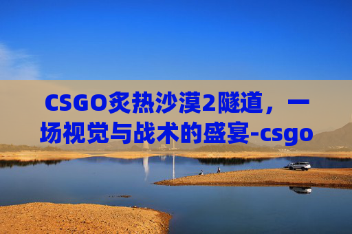 CSGO炙热沙漠2隧道，一场视觉与战术的盛宴-csgo炙热沙漠投掷物