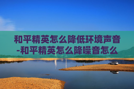 和平精英怎么降低环境声音-和平精英怎么降噪音怎么设置