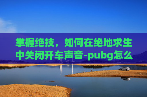 掌握绝技，如何在绝地求生中关闭开车声音-pubg怎么关闭汽车声音