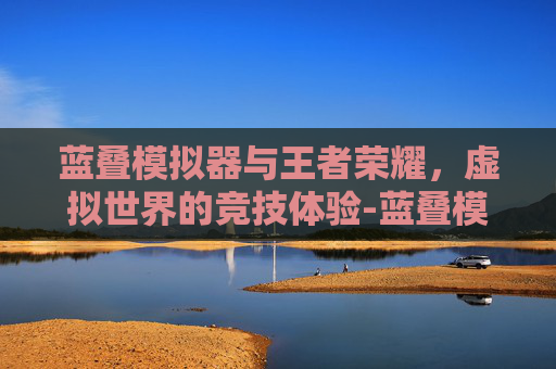 蓝叠模拟器与王者荣耀，虚拟世界的竞技体验-蓝叠模拟器王者荣耀