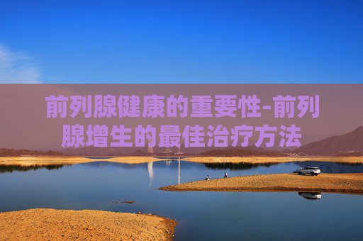 前列腺健康的重要性-前列腺增生的最佳治疗方法