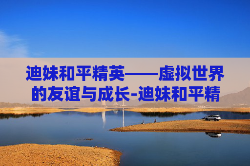迪妹和平精英——虚拟世界的友谊与成长-迪妹和平精英视频