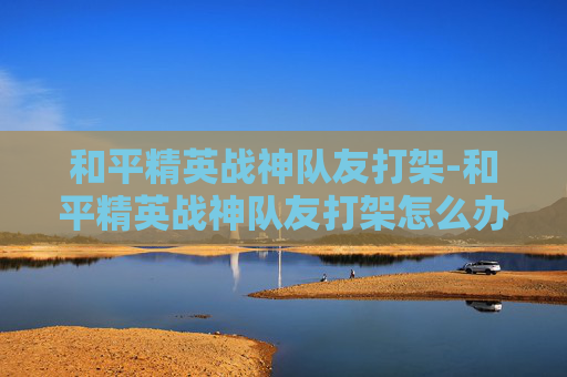 和平精英战神队友打架-和平精英战神队友打架怎么办