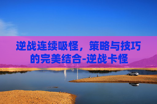 逆战连续吸怪,策略与技巧的完美结合-逆战卡怪 逆战连续吸怪,策略与技巧的完美结合-逆战卡怪