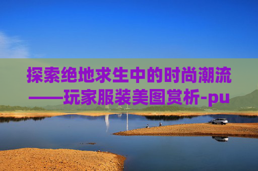 探索绝地求生中的时尚潮流——玩家服装美图赏析-pubg服装大全