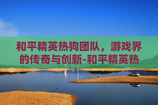 和平精英热狗团队，游戏界的传奇与创新-和平精英热狗团队怎么玩
