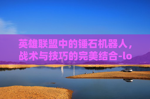 英雄联盟中的锤石机器人，战术与技巧的完美结合-lol机器人和锤石