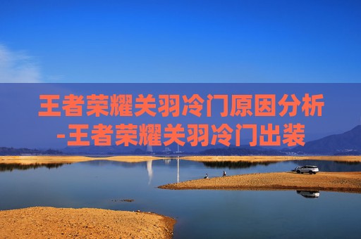 王者荣耀关羽冷门原因分析-王者荣耀关羽冷门出装