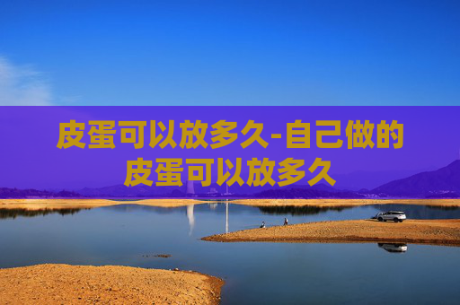 皮蛋可以放多久-自己做的皮蛋可以放多久