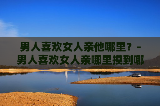 男人喜欢女人亲他哪里？-男人喜欢女人亲哪里摸到哪里