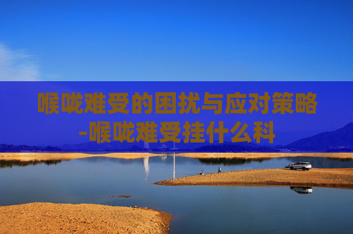 喉咙难受的困扰与应对策略-喉咙难受挂什么科