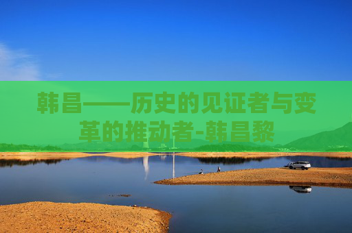 韩昌——历史的见证者与变革的推动者-韩昌黎