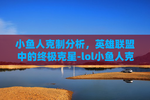 小鱼人克制分析，英雄联盟中的终极克星-lol小鱼人克制什么英雄
