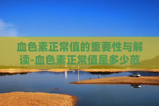 血色素正常值的重要性与解读-血色素正常值是多少范围