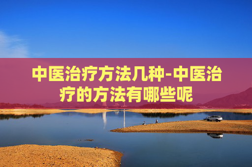 中医治疗方法几种-中医治疗的方法有哪些呢