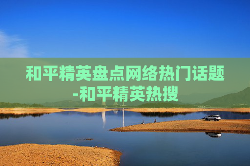 和平精英盘点网络热门话题-和平精英热搜