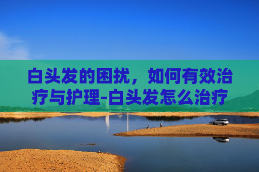 白头发的困扰，如何有效治疗与护理-白头发怎么治疗?