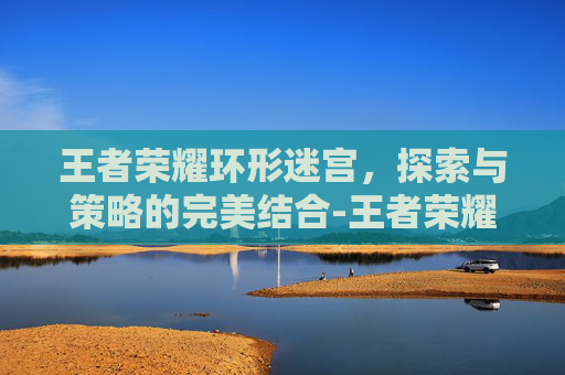 王者荣耀环形迷宫，探索与策略的完美结合-王者荣耀环形迷宫在哪