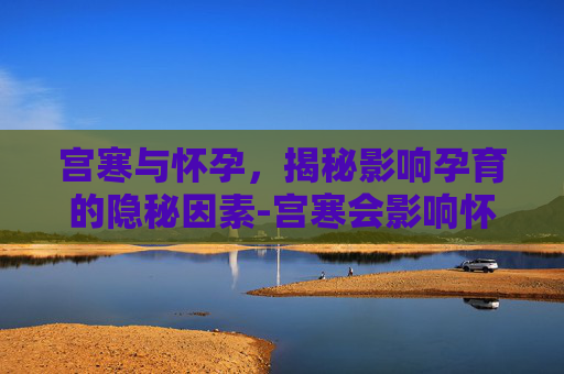 宫寒与怀孕，揭秘影响孕育的隐秘因素-宫寒会影响怀孕吗有哪些症状
