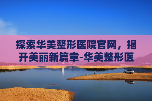 探索华美整形医院官网，揭开美丽新篇章-华美整形医院官网电话