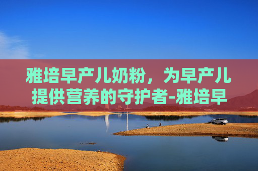 雅培早产儿奶粉，为早产儿提供营养的守护者-雅培早产儿奶粉与雀巢