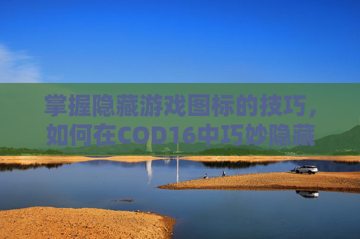 掌握隐藏游戏图标的技巧，如何在COD16中巧妙隐藏你的身份-cod16怎么隐藏武器