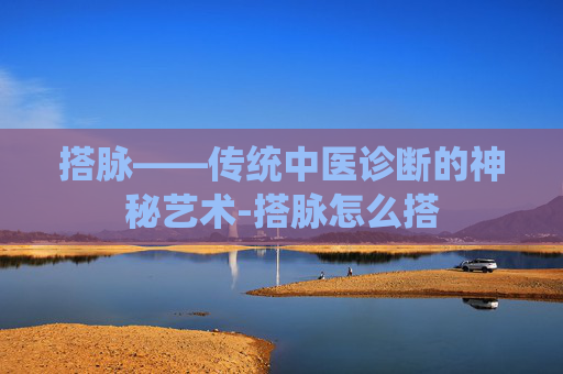 搭脉——传统中医诊断的神秘艺术-搭脉怎么搭 搭脉——传统中医诊断的神秘艺术-搭脉怎么搭
