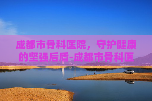 成都市骨科医院，守护健康的坚强后盾-成都市骨科医院排名前十