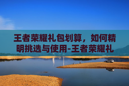 王者荣耀礼包划算，如何精明挑选与使用-王者荣耀礼包划算吗