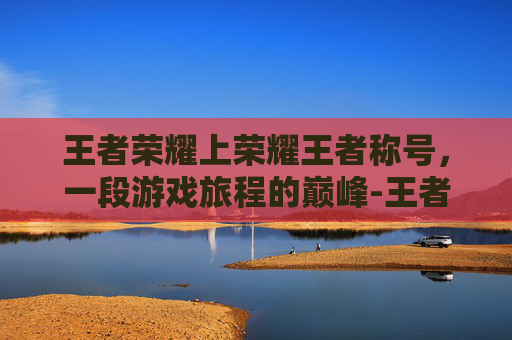 王者荣耀上荣耀王者称号，一段游戏旅程的巅峰-王者荣耀上荣耀王者称号怎么获得