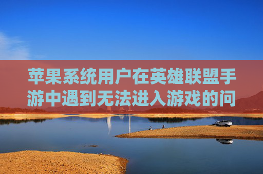 苹果系统用户在英雄联盟手游中遇到无法进入游戏的问题-lol手游苹果进不去怎么回事