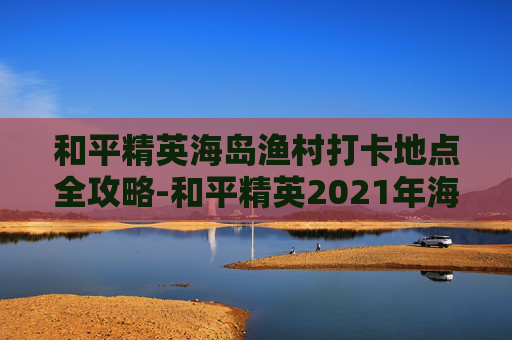和平精英海岛渔村打卡地点全攻略-和平精英2021年海岛打卡景点