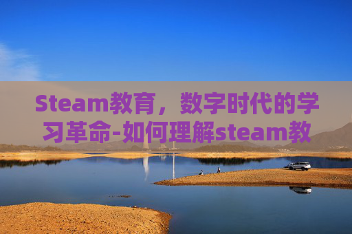 Steam教育，数字时代的学习革命-如何理解steam教育