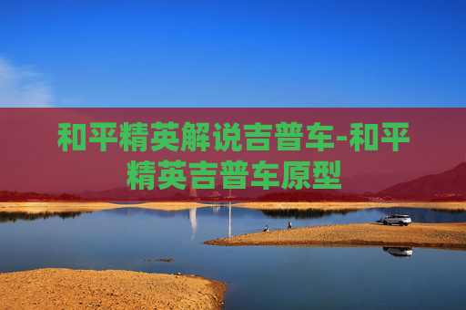 和平精英解说吉普车-和平精英吉普车原型