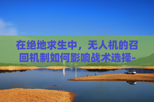 在绝地求生中,无人机的召回机制如何影响战术选择-和平精英无人机召回 在绝地求生中,无人机的召回机制如何影响战术选择-和平精英无人机召回