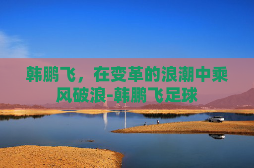 韩鹏飞,在变革的浪潮中乘风破浪-韩鹏飞足球 韩鹏飞,在变革的浪潮中乘风破浪-韩鹏飞足球